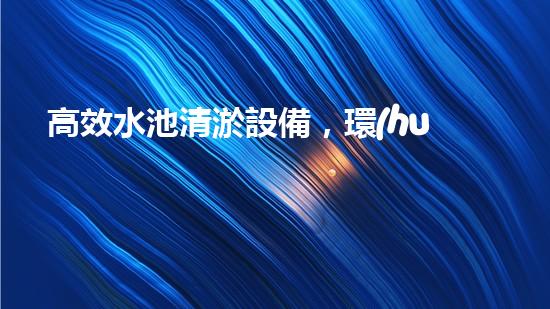 高效水池清淤設備，環(huán)保清潔新選擇！